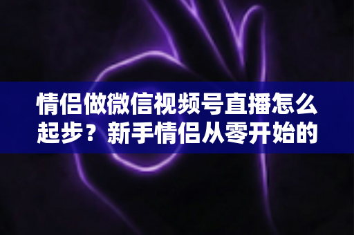 情侣做微信视频号直播怎么起步？新手情侣从零开始的全流程实战指南
