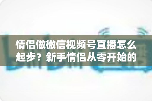 情侣做微信视频号直播怎么起步？新手情侣从零开始的全流程实战指南
