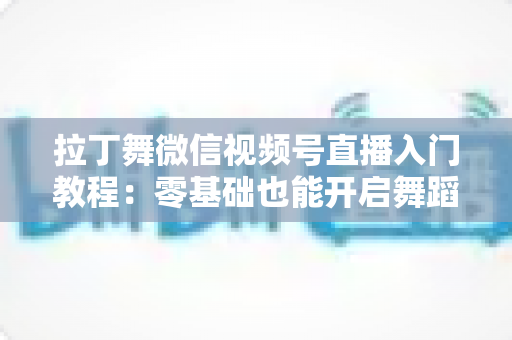 拉丁舞微信视频号直播入门教程:零基础也能开启舞蹈直播之路的完整指南 拉丁舞微信视频号直播入门教程:零基础也能开启舞蹈直播之路的完整指南