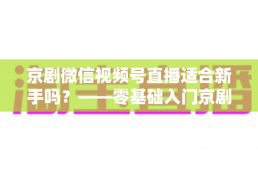 京剧微信视频号直播适合新手吗？——零基础入门京剧直播的全面指南与避坑建议