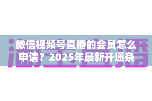 微信视频号直播的会员怎么申请?2025年最新开通条件与详细流程全解析 微信视频号直播的会员怎么申请?2025年最新开通条件与详细流程全解析