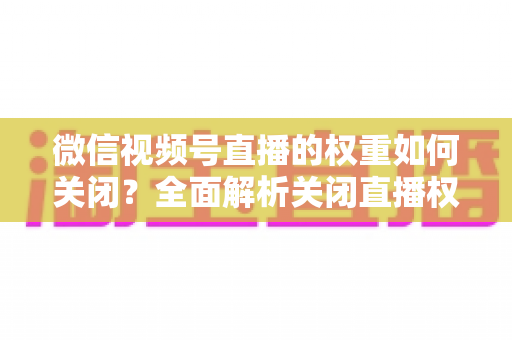 微信视频号直播的权重如何关闭？全面解析关闭直播权重的方法、原因与注意事项