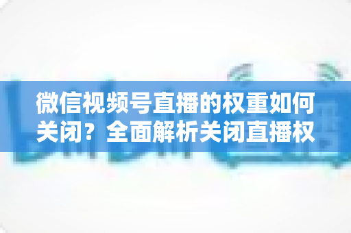 微信视频号直播的权重如何关闭？全面解析关闭直播权重的方法、原因与注意事项