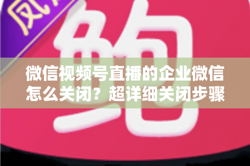 微信视频号直播的企业微信怎么关闭？超详细关闭步骤与常见问题全解析