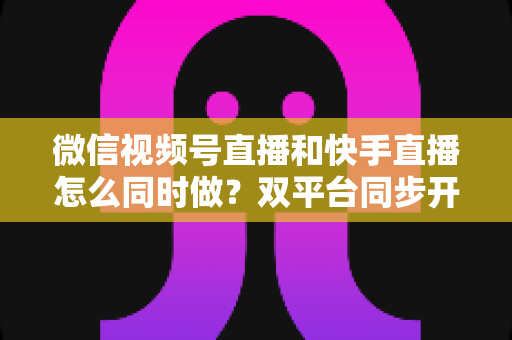 微信视频号直播和快手直播怎么同时做？双平台同步开播全攻略与实操指南