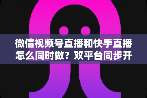 微信视频号直播和快手直播怎么同时做？双平台同步开播全攻略与实操指南