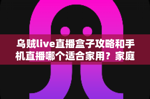 乌贼live直播盒子攻略和手机直播哪个适合家用?家庭直播设备选购与使用全指南 乌贼live直播盒子攻略和手机直播哪个适合家用?家庭直播设备选购与使用全指南