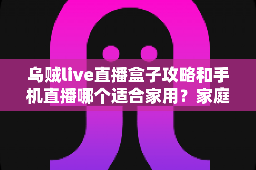 乌贼live直播盒子攻略和手机直播哪个适合家用?家庭直播设备选购与使用全指南 乌贼live直播盒子攻略和手机直播哪个适合家用?家庭直播设备选购与使用全指南