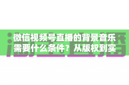 微信视频号直播的背景音乐需要什么条件？从版权到实操的全方位解析指南
