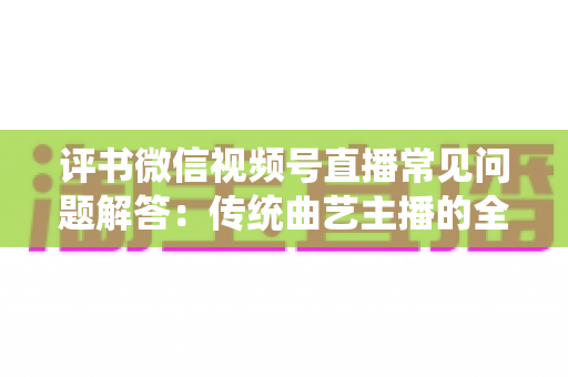 评书微信视频号直播常见问题解答：传统曲艺主播的全方位实战指南
