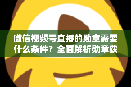 微信视频号直播的勋章需要什么条件?全面解析勋章获取规则与实战技巧 微信视频号直播的勋章需要什么条件?全面解析勋章获取规则与实战技巧