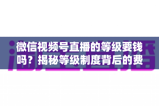 微信视频号直播的等级要钱吗?揭秘等级制度背后的费用真相与免费升级攻略 微信视频号直播的等级要钱吗?揭秘等级制度背后的费用真相与免费升级攻略
