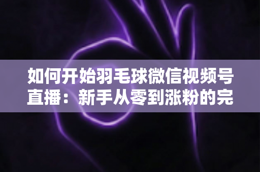 如何开始羽毛球微信视频号直播：新手从零到涨粉的完整实战指南