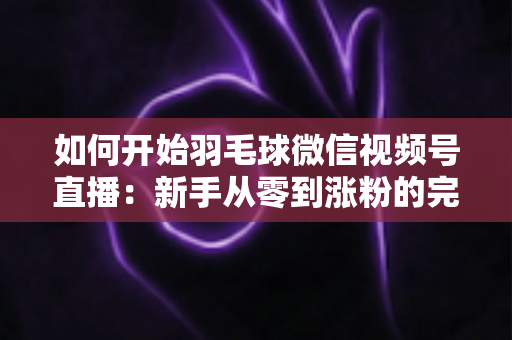 如何开始羽毛球微信视频号直播：新手从零到涨粉的完整实战指南