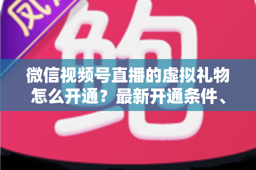 微信视频号直播的虚拟礼物怎么开通？最新开通条件、详细步骤与收益提现全攻略