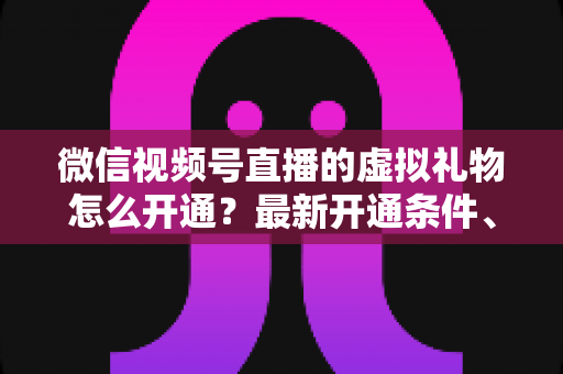 微信视频号直播的虚拟礼物怎么开通？最新开通条件、详细步骤与收益提现全攻略