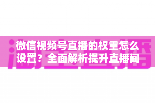 微信视频号直播的权重怎么设置？全面解析提升直播间流量的核心方法与实战技巧