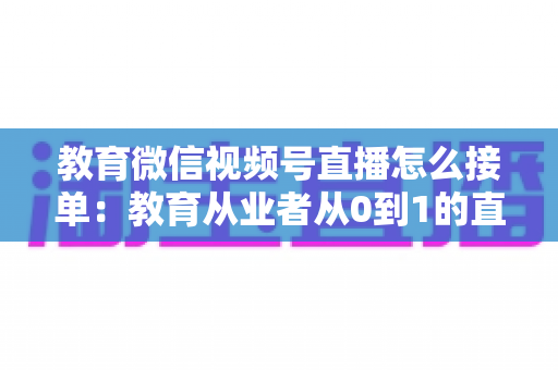 教育微信视频号直播怎么接单:教育从业者从0到1的直播成交实战全指南 教育微信视频号直播怎么接单:教育从业者从0到1的直播成交实战全指南