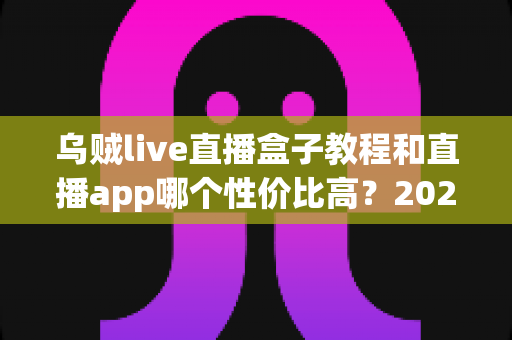 乌贼live直播盒子教程和直播app哪个性价比高？2025年最新选购与使用全攻略