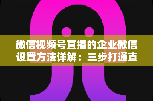 微信视频号直播的企业微信设置方法详解：三步打通直播带货与私域流量闭环