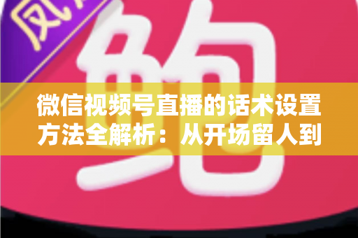 微信视频号直播的话术设置方法全解析：从开场留人到促单成交的实战指南，帮你打造高人气、高转化的直播间