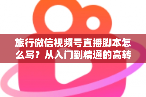 旅行微信视频号直播脚本怎么写?从入门到精通的高转化直播脚本创作全攻略 旅行微信视频号直播脚本怎么写?从入门到精通的高转化直播脚本创作全攻略