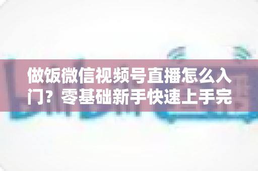 做饭微信视频号直播怎么入门?零基础新手快速上手完整攻略 做饭微信视频号直播怎么入门?零基础新手快速上手完整攻略