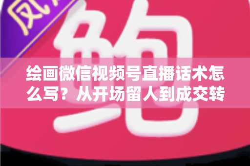 绘画微信视频号直播话术怎么写？从开场留人到成交转化的全流程话术指南与实战模板