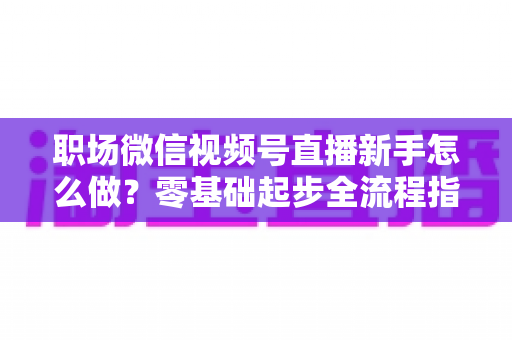 职场微信视频号直播新手怎么做?零基础起步全流程指南与实用技巧详解 职场微信视频号直播新手怎么做?零基础起步全流程指南与实用技巧详解