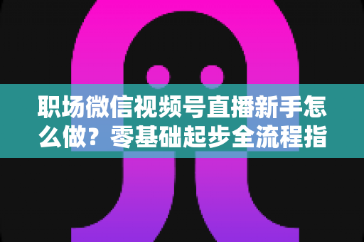 职场微信视频号直播新手怎么做?零基础起步全流程指南与实用技巧详解 职场微信视频号直播新手怎么做?零基础起步全流程指南与实用技巧详解