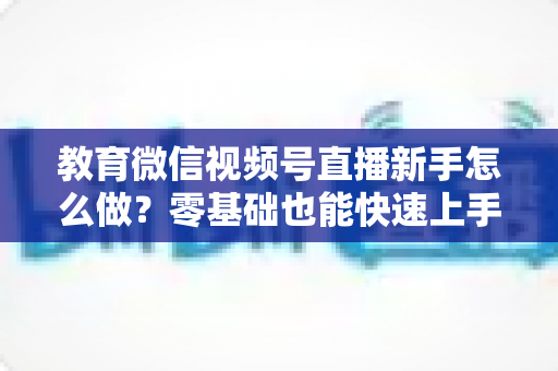 教育微信视频号直播新手怎么做？零基础也能快速上手的全流程指南