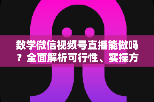 数学微信视频号直播能做吗？全面解析可行性、实操方法与变现思路