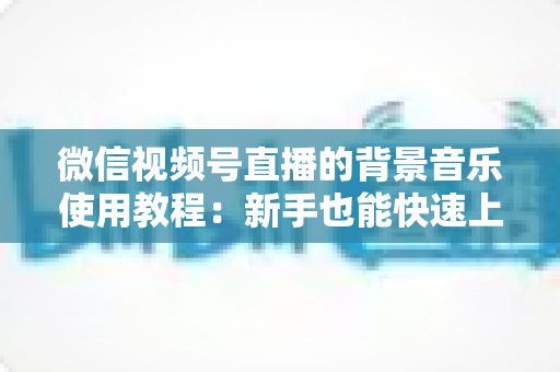 微信视频号直播的背景音乐使用教程:新手也能快速上手的完整指南 微信视频号直播的背景音乐使用教程:新手也能快速上手的完整指南