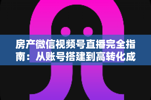 房产微信视频号直播完全指南：从账号搭建到高转化成交的全流程实战攻略