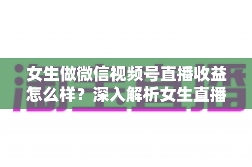 女生做微信视频号直播收益怎么样？深入解析女生直播赚钱的真实收入与变现路径