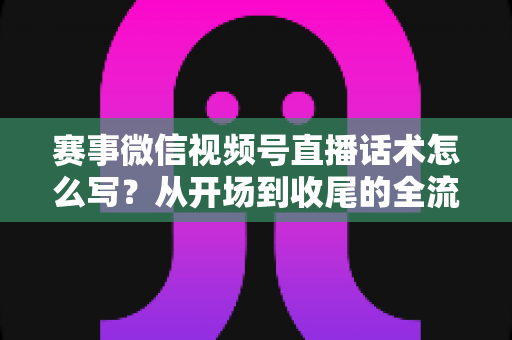 赛事微信视频号直播话术怎么写？从开场到收尾的全流程实战指南