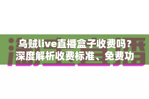 乌贼live直播盒子收费吗？深度解析收费标准、免费功能与避坑指南
