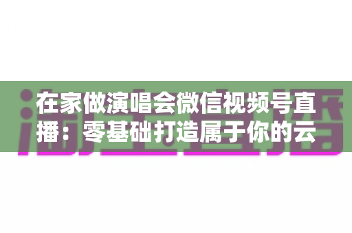 在家做演唱会微信视频号直播：零基础打造属于你的云端音乐现场指南