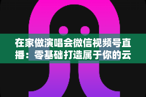 在家做演唱会微信视频号直播：零基础打造属于你的云端音乐现场指南