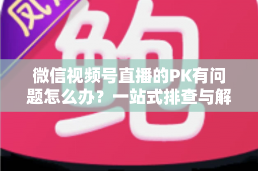 微信视频号直播的PK有问题怎么办？一站式排查与解决全指南