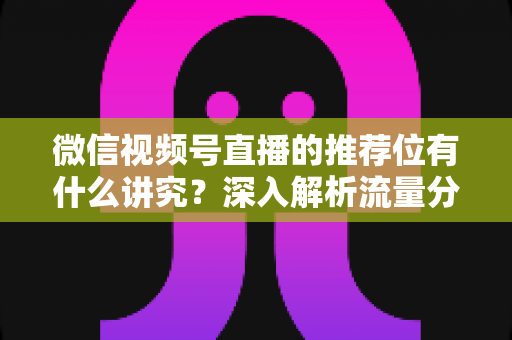 微信视频号直播的推荐位有什么讲究？深入解析流量分配逻辑与撬动推荐位的实战方法
