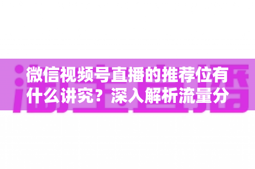 微信视频号直播的推荐位有什么讲究？深入解析流量分配逻辑与撬动推荐位的实战方法