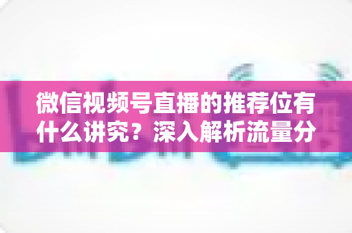 微信视频号直播的推荐位有什么讲究？深入解析流量分配逻辑与撬动推荐位的实战方法