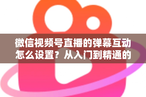 微信视频号直播的弹幕互动怎么设置？从入门到精通的完整实操指南