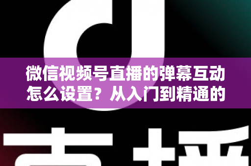 微信视频号直播的弹幕互动怎么设置？从入门到精通的完整实操指南