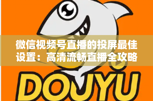 微信视频号直播的投屏最佳设置：高清流畅直播全攻略，新手也能快速上手