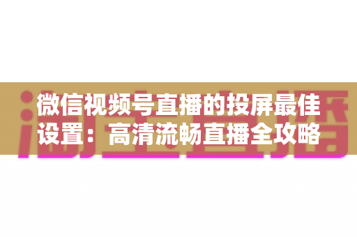 微信视频号直播的投屏最佳设置：高清流畅直播全攻略，新手也能快速上手