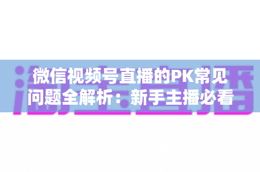 微信视频号直播的PK常见问题全解析：新手主播必看的实战指南