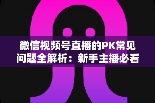 微信视频号直播的PK常见问题全解析：新手主播必看的实战指南