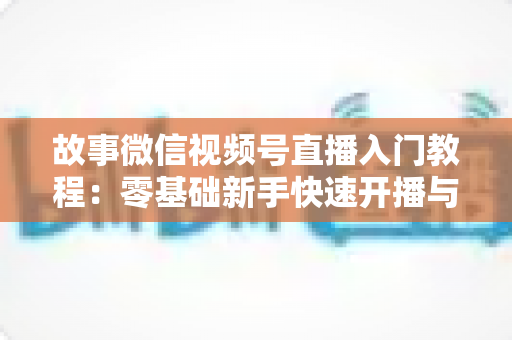 故事微信视频号直播入门教程:零基础新手快速开播与涨粉实战指南 故事微信视频号直播入门教程:零基础新手快速开播与涨粉实战指南